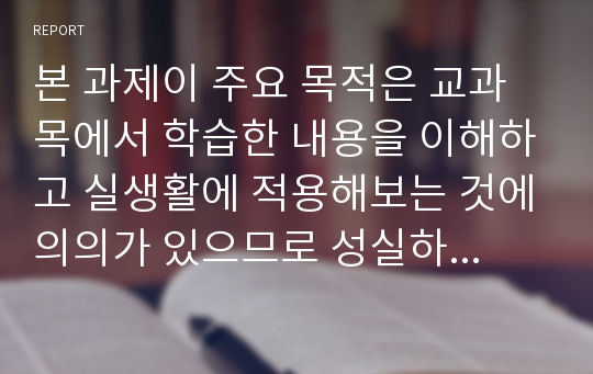 본 과제이 주요 목적은 교과목에서 학습한 내용을 이해하고 실생활에 적용해보는 것에의의가 있으므로 성실하게 본인이 직접 작성해야 합니다