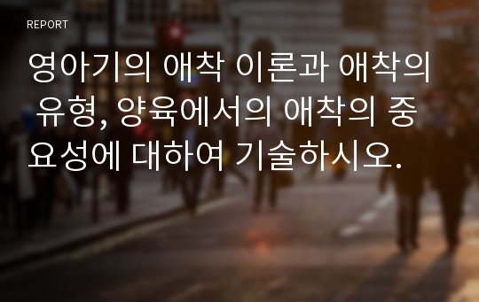 영아기의 애착 이론과 애착의 유형, 양육에서의 애착의 중요성에 대하여 기술하시오.