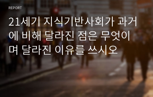 21세기 지식기반사회가 과거에 비해 달라진 점은 무엇이며 달라진 이유를 쓰시오