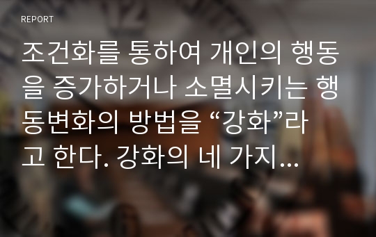 조건화를 통하여 개인의 행동을 증가하거나 소멸시키는 행동변화의 방법을 “강화”라고 한다. 강화의 네 가지 종류에 대한 개념과 내용을 정리하고, 각 강화의 사례를 제시하시오.