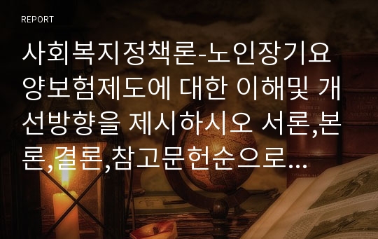 사회복지정책론-노인장기요양보험제도에 대한 이해및 개선방향을 제시하시오 서론,본론,결론,참고문헌순으로 작성하시고 최근자료를 인용하여 작성하시오