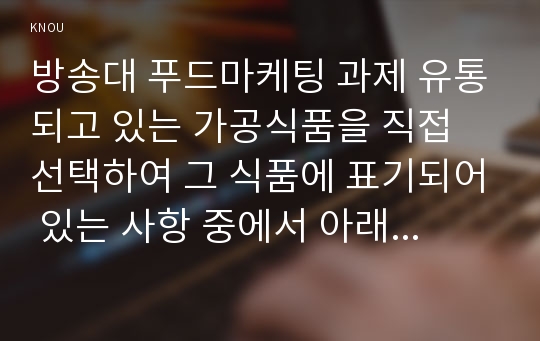 방송대 푸드마케팅 과제 유통되고 있는 가공식품을 직접 선택하여 그 식품에 표기되어 있는 사항 중에서 아래에 해당하는 사항을 구체적으로 기술하고 그 의미를 설명하시오