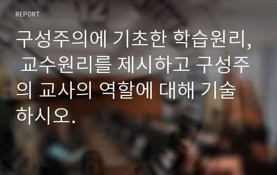 구성주의에 기초한 학습원리, 교수원리를 제시하고 구성주의 교사의 역할에 대해 기술하시오.