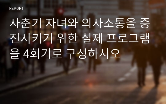 사춘기 자녀와 의사소통을 증진시키기 위한 실제 프로그램을 4회기로 구성하시오