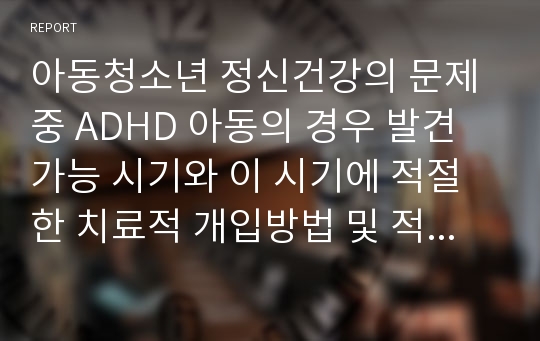 아동청소년 정신건강의 문제중 ADHD 아동의 경우 발견 가능 시기와 이 시기에 적절한 치료적 개입방법 및 적기에 적절한 개입을 하지 못했을 경우 일어날 수 있는 사춘기 이후의 문제들에 대해 논하여 보시오.