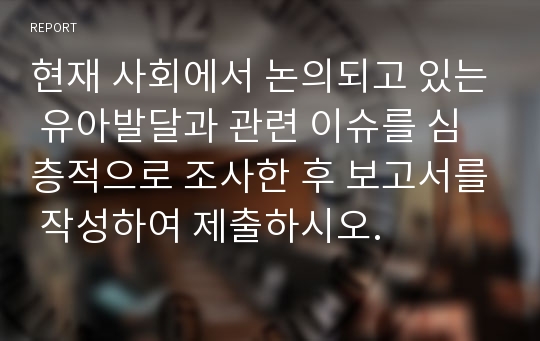 현재 사회에서 논의되고 있는 유아발달과 관련 이슈를 심층적으로 조사한 후 보고서를 작성하여 제출하시오.