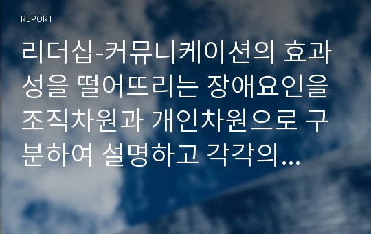 리더십-커뮤니케이션의 효과성을 떨어뜨리는 장애요인을 조직차원과 개인차원으로 구분하여 설명하고 각각의 개선방안을 제시하시오.