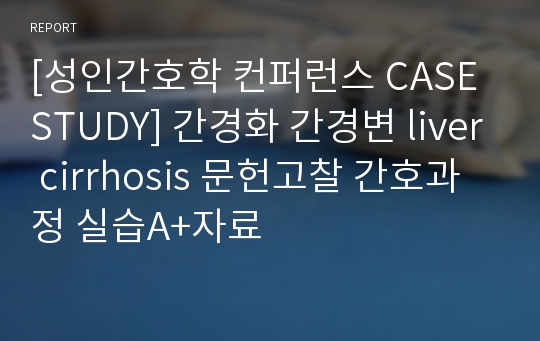 [성인간호학 컨퍼런스 CASE STUDY] 간경화 간경변 liver cirrhosis 문헌고찰 간호과정 실습A+자료