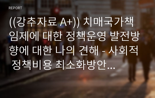 ((강추자료 A+)) 치매국가책임제에 대한 정책운영 발전방향에 대한 나의 견해 - 사회적 정책비용 최소화방안을 중심으로