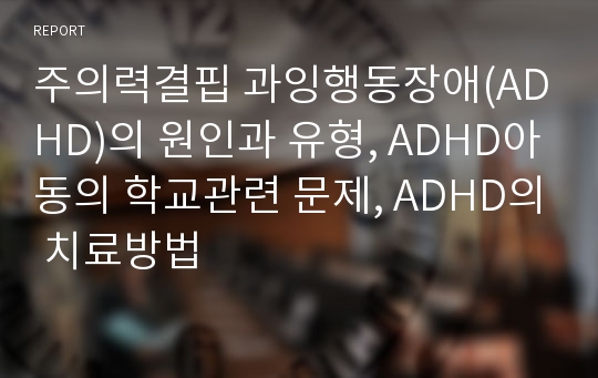 주의력결핍 과잉행동장애(ADHD)의 원인과 유형, ADHD아동의 학교관련 문제, ADHD의 치료방법