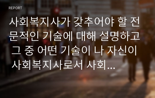 사회복지사가 갖추어야 할 전문적인 기술에 대해 설명하고 그 중 어떤 기술이 나 자신이 사회복지사로서 사회복지현장에서 활동할 때 가장 필요한 것인지에 대해 자신의 의견을 서술하시오