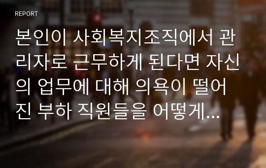 본인이 사회복지조직에서 관리자로 근무하게 된다면 자신의 업무에 대해 의욕이 떨어진 부하 직원들을 어떻게 동기부여할 수 있을지에 대하여 토론해봅시다