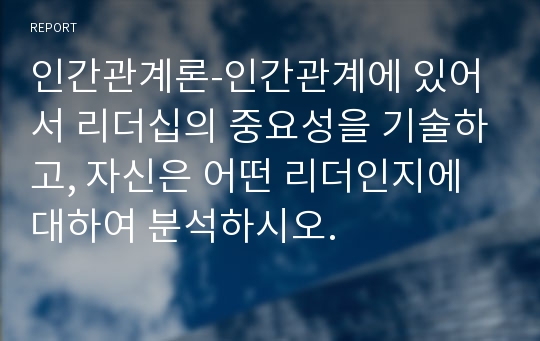 인간관계론-인간관계에 있어서 리더십의 중요성을 기술하고, 자신은 어떤 리더인지에 대하여 분석하시오.