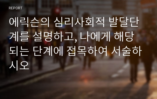 에릭슨의 심리사회적 발달단계를 설명하고, 나에게 해당되는 단계에 접목하여 서술하시오