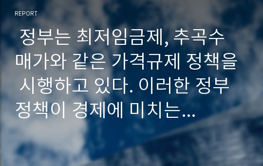  정부는 최저임금제, 추곡수매가와 같은 가격규제 정책을 시행하고 있다. 이러한 정부 정책이 경제에 미치는 영향을 설명하시오. 단 구체적인 정책사례를 들어 설명하시오.