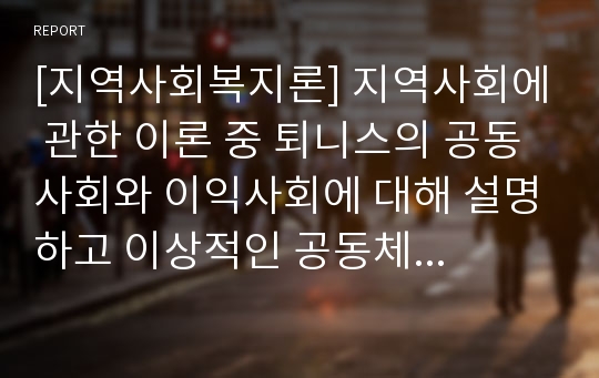 [지역사회복지론] 지역사회에 관한 이론 중 퇴니스의 공동사회와 이익사회에 대해 설명하고 이상적인 공동체를 구현하기 위한 방안을 구체적으로 제시하시오