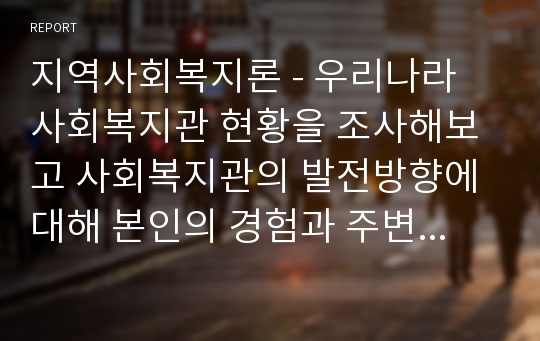 지역사회복지론 - 우리나라 사회복지관 현황을 조사해보고 사회복지관의 발전방향에 대해 본인의 경험과 주변의 사례를 들어 설명하십시오.