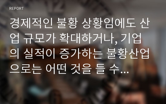 경제적인 불황 상황임에도 산업 규모가 확대하거나, 기업의 실적이 증가하는 불황산업으로는 어떤 것을 들 수 있는지, 과거의 사례 및 데이터 등의 객관적 자료를 바탕으로 서술하시오.