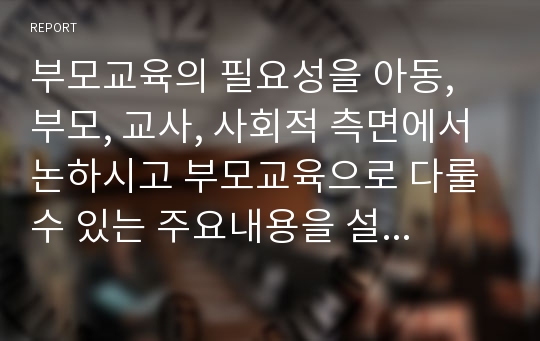 부모교육의 필요성을 아동, 부모, 교사, 사회적 측면에서 논하시고 부모교육으로 다룰 수 있는 주요내용을 설명하시오