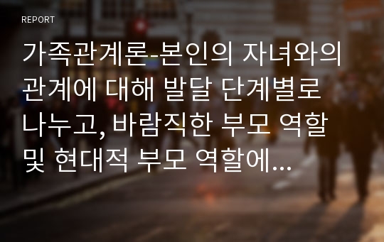 가족관계론-본인의 자녀와의 관계에 대해 발달 단계별로 나누고, 바람직한 부모 역할 및 현대적 부모 역할에 근거하여 바람직한 부모 역할과 본인의 부모 역할에 대해 비교 분석하여 기술하여 보시오. 바람직한 점 및 부족한 점(장단점)에 대해 분석하여 봅시다.