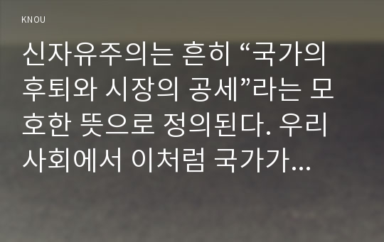 신자유주의는 흔히 “국가의 후퇴와 시장의 공세”라는 모호한 뜻으로 정의된다. 우리 사회에서 이처럼 국가가 후퇴하고 시장이 지배력을 얻은 것을 보여주는 사례들을 찾아보고 우리 사회가 어느 정도로 신자유주의화 되었는지에 대해 평가해 보시오.