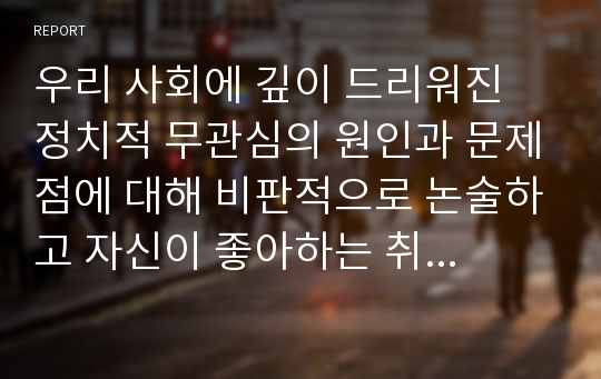 우리 사회에 깊이 드리워진 정치적 무관심의 원인과 문제점에 대해 비판적으로 논술하고 자신이 좋아하는 취미 또는 건강을 위한 활동이 있다면 그 활동을 다른 사람에게 권하거나 소개하는 형식으로 활동의 내용을 기술해보시오