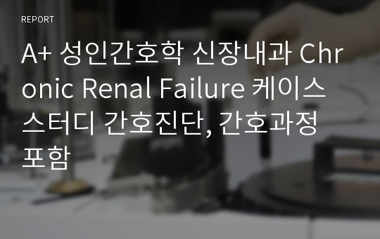 A+ 성인간호학 신장내과 Chronic Renal Failure 케이스스터디 간호진단, 간호과정 포함