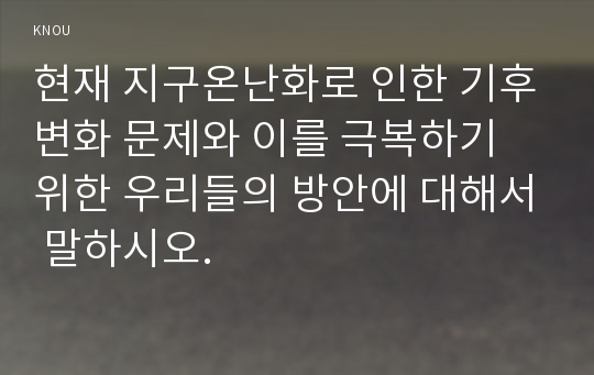 현재 지구온난화로 인한 기후변화 문제와 이를 극복하기 위한 우리들의 방안에 대해서 말하시오.