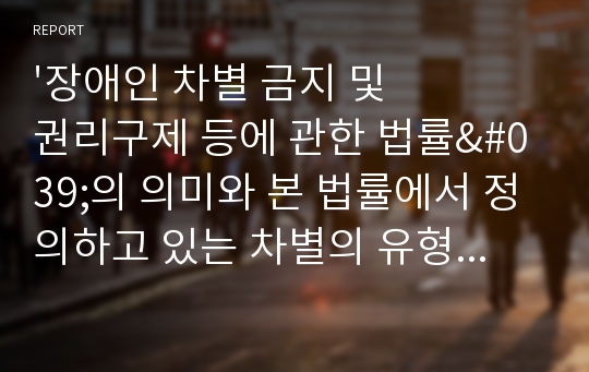 &#039;장애인 차별 금지 및 권리구제 등에 관한 법률&#039;의 의미와 본 법률에서 정의하고 있는 차별의 유형에는 어떠한 것들이 있는지 살펴보고, 실생활에서의 장애인 차별 사례를 2가지 이상 조사해 보고, 이에 대한 문제점을 분석하고, 해결방안에 대한 보고서를 작성하시오.