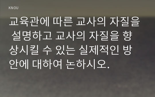 교육관에 따른 교사의 자질을 설명하고 교사의 자질을 향상시킬 수 있는 실제적인 방안에 대하여 논하시오.