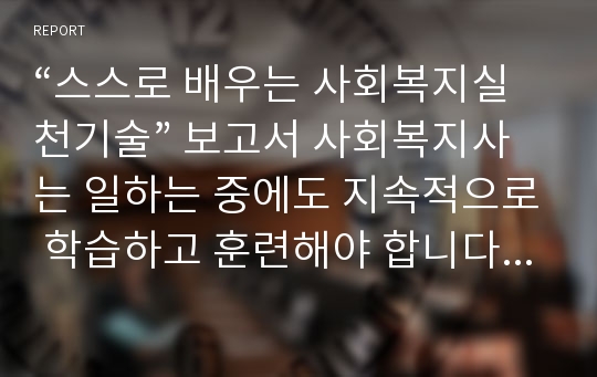 “스스로 배우는 사회복지실천기술” 보고서 사회복지사는 일하는 중에도 지속적으로 학습하고 훈련해야 합니다. 그 중에서도 자신의 실천 현장에서, 또는 다양한 경험 속에서 사회복지실천의 지혜를 발견하고 실제로 구현할 수 있는 역량을 갖는 것이 중요합니다.