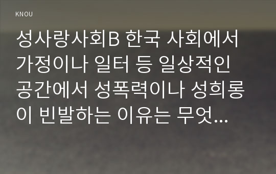 성사랑사회B 한국 사회에서 가정이나 일터 등 일상적인 공간에서 성폭력이나 성희롱이 빈발하는 이유는 무엇이며, 이것이 왜 심각한 문제이고, 이러한 현실은 어떻게 변화시켜 나가야 할지에 대해 논리적으로 서술하시오.- 2017학년도 2학기 방송통신대학교 성사랑사회 중간과제물 한국 사회에서 가정이나 일터 등 일상적인 공간에서 성폭력이나 성희롱이 빈발하는 이유