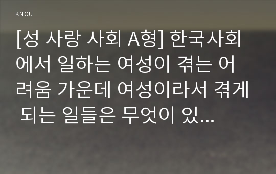 [성 사랑 사회 A형] 한국사회에서 일하는 여성이 겪는 어려움 가운데 여성이라서 겪게 되는 일들은 무엇이 있으며, 그러한 일이 벌어지는 이유는 무엇인지, 이러한 현실을 변화시키기 위한 사회적 노력을 구체적으로 서술하시오