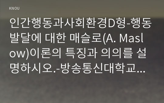 인간행동과사회환경D형-행동발달에 대한 매슬로(A. Maslow)이론의 특징과 의의를 설명하시오.-방송통신대학교 2017학년도 2학기 인간행동과사회환경C형 중간과제물(교육학과,유아교육학과) 행동발달에 대한 매슬로이론의 특징과의의