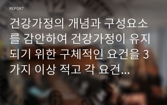 건강가정의 개념과 구성요소를 감안하여 건강가정이 유지되기 위한 구체적인 요건을 3가지 이상 적고 각 요건이 본인의 가정에서 적용될 수 있도록 구체적인 방법을 제시하시오.