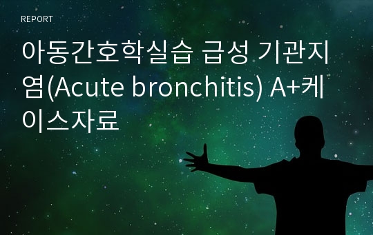 아동간호학실습 급성 기관지염(Acute bronchitis) A+케이스자료