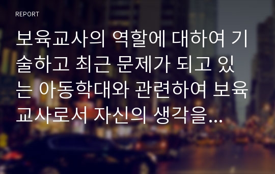 보육교사의 역할에 대하여 기술하고 최근 문제가 되고 있는 아동학대와 관련하여 보육교사로서 자신의 생각을 서술하시오.