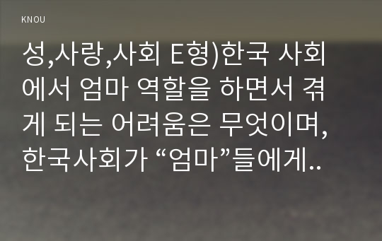 성,사랑,사회 E형)한국 사회에서 엄마 역할을 하면서 겪게 되는 어려움은 무엇이며, 한국사회가 “엄마”들에게 가지고 있는 과도한 기대와 요구 때문에 일어나는 일들에는 무엇이 있는지, 아이와 엄마가 모두 행복하기 위해서는 어떤 사회적 변화가 필요한지에 대해 서술하시오