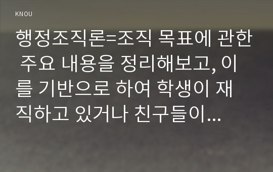 행정조직론=조직 목표에 관한 주요 내용을 정리해보고, 이를 기반으로 하여 학생이 재직하고 있거나 친구들이 근무하고 있는 조직을 선정하여(직접관찰 혹은 인터뷰에 의한 조사를 통하여) 그 조직의 목표를 분석해 보시오.