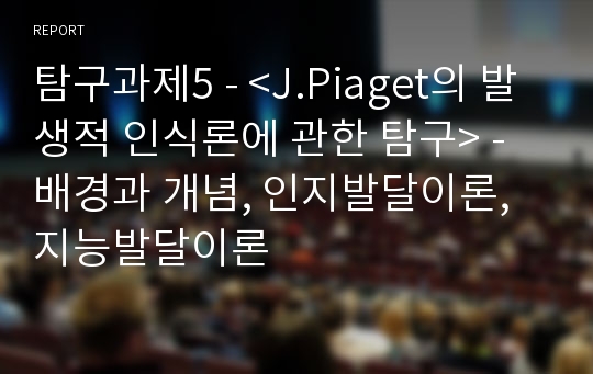 탐구과제5 - &lt;J.Piaget의 발생적 인식론에 관한 탐구&gt; - 배경과 개념, 인지발달이론, 지능발달이론