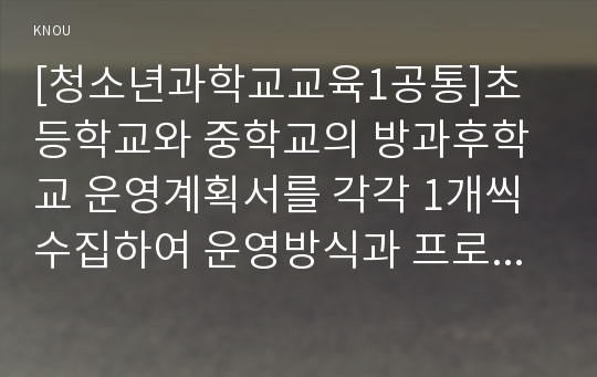 [청소년과학교교육1공통]초등학교와 중학교의 방과후학교 운영계획서를 각각 1개씩 수집하여 운영방식과 프로그램 구성을 비교한 이후, 자신이 운영할 수 있는 프로그램을 제시한다.