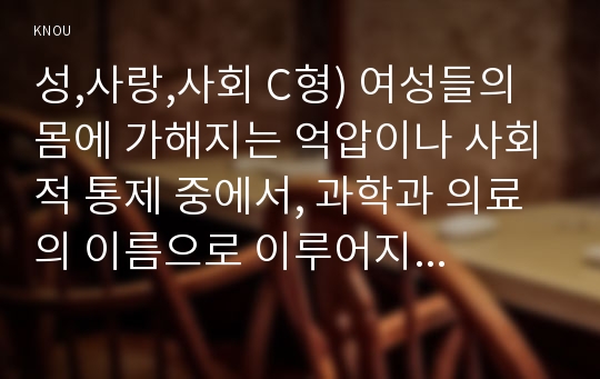 성,사랑,사회 C형) 여성들의 몸에 가해지는 억압이나 사회적 통제 중에서, 과학과 의료의 이름으로 이루어지는 일들은 무엇이 있는지 조사하고, 이러한 현실이 일어나는 원인은 무엇이며 어떻게 변화시키면 좋을지에 대해 자신의 생각을 담아서 서술하시오.