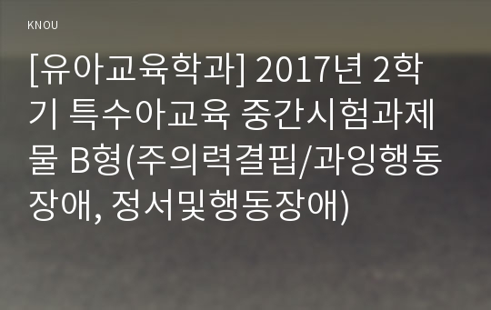 [유아교육학과] 2017년 2학기 특수아교육 중간시험과제물 B형(주의력결핍/과잉행동장애, 정서및행동장애)