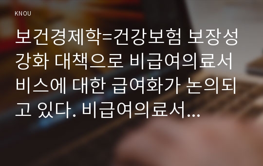 보건경제학=건강보험 보장성 강화 대책으로 비급여의료서비스에 대한 급여화가 논의되고 있다. 비급여의료서비스를 급여화 할 경우의 장점과 문제점에 대해서 논하시오.