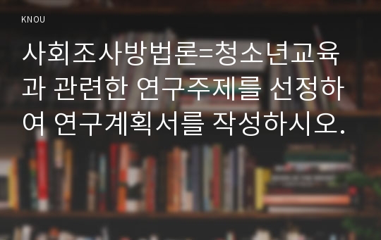 사회조사방법론=청소년교육과 관련한 연구주제를 선정하여 연구계획서를 작성하시오.