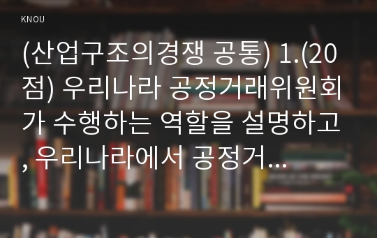 (산업구조의경쟁 공통) 1.(20점) 우리나라 공정거래위원회가 수행하는 역할을 설명하고, 우리나라에서 공정거래위원회가 가장 중점적으로 추진해야할 과제를 두 가지 이상 선정하고, 선정 이유를 설명하시오