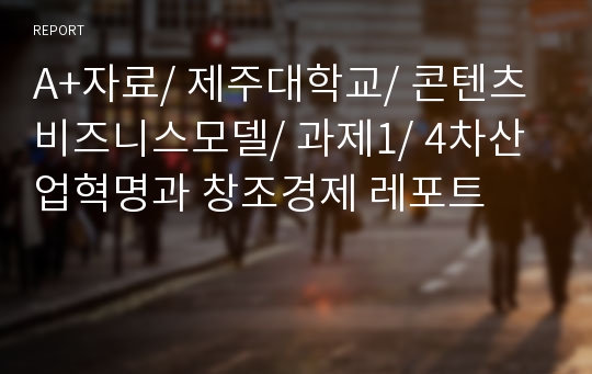 A+자료/ 제주대학교/ 콘텐츠비즈니스모델/ 과제1/ 4차산업혁명과 창조경제 레포트