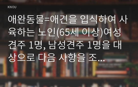 애완동물=애견을 입식하여 사육하는 노인(65세 이상)여성 견주 1명, 남성견주 1명을 대상으로 다음 사항을 조사하여 보고하시오. 1. 품종명, 입식 후 배변교육, 입식 후 달라진 점, 2. 애견을 입식하려는 사람에게 주는 충고 3. 1년간 소용된 총 비용