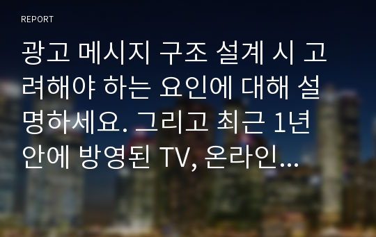 광고 메시지 구조 설계 시 고려해야 하는 요인에 대해 설명하세요. 그리고 최근 1년 안에 방영된 TV, 온라인 광고 중 1개를 선택하여 메시지 구조 설계 시 고려요인이 어떻게 적용되었는지 설명하세요