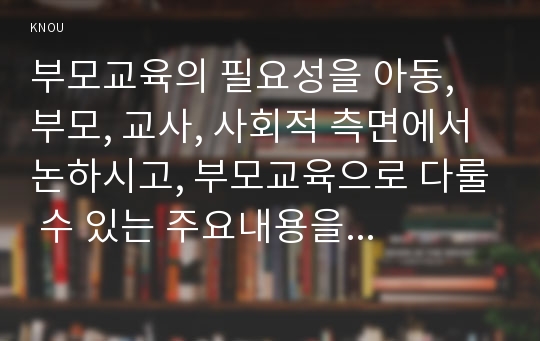 부모교육의 필요성을 아동, 부모, 교사, 사회적 측면에서 논하시고, 부모교육으로 다룰 수 있는 주요내용을 설명하시오.